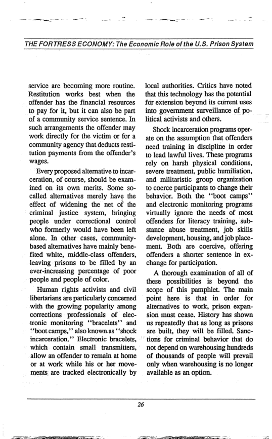 THE FORTRESS ECONOMY: The Economic Role of the U.S. Prison System  service are becoming more routine. Restitution works best when the offender has the financial resources 10 pay for it, but it can also be part of a community service sentence. In such arrangements the offender may wotk directly for the victim or for a community agency that deducts resti- tution payments from the offender’s wages.  Every proposed altemative 10 incar- ceration, of course, should be exam- ined on its own merits. Some so- called alternatives merely have the effect of widening the et of the criminal justice system, bringing people under correctionl control who formerly would have been left alone. Tn other- cases, community- based alternatives have mainly bene- fited white, middie-class offenders, leaving prisons 1o be filled by an ever-increasing percentage of poor people and people of color.  Human rights activists and civil libertarians are particularly concerned with the growing popularity among correctionsprofessionals of elec- tronic monitoring *“bracelets” and *“boot camps,” also known.as “shock incarceration."" Electronic bracelels, which contain small transmiters, allow an offender to remain at home or at work while his or her move- ments are tracked electronically by  local authorities. Critics have noted that this technology has the potential for extension beyond its current uses into government surveillance of po- litical activists and others.  ‘Shock incarceration programs oper- ate on the assumption that offenders need training in discipline in order 10 lead lawful lives. These programs rely on harsh physical conditions, severe treatment, public humiliation, and_ militaistic group organization 10 coerce participants 1o change their behavior. Both the “‘boot camps™® and electronic monitoring programs virwally ignore the needs of most offenders for literacy training, sub- stance abuse treatment, job skills development, housing, and job place- ment. Both are coercive, offering offenders a shorter sentence in ex- change for partcipation.  A thorough examination of all of these possibilities is beyond the scope of this pamphlet. The main point here is that in order for alternatives 10 work, prison expan- sion must cease. History has shown us repeatedly that as long as prisons are built, they will be filled. Sanc- tions for criminal behavior that do not depend on warehousing hundreds of thousands of people will prevail only when warehousing is o longer available a5 an option.  